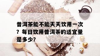 普洱茶能不能天天饮用一次？每日饮用普洱茶的适宜量是多少？