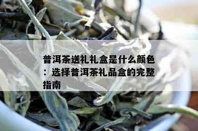 普洱茶送礼礼盒是什么颜色：选择普洱茶礼品盒的完整指南