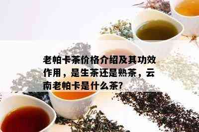 老帕卡茶价格介绍及其功效作用，是生茶还是熟茶，云南老帕卡是什么茶？