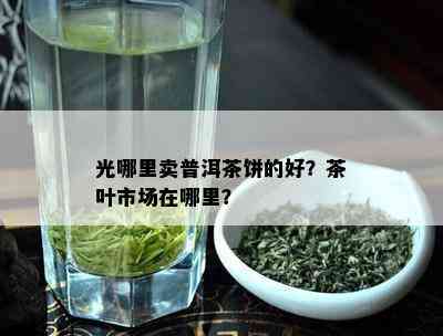 光哪里卖普洱茶饼的好？茶叶市场在哪里？