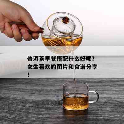 普洱茶早餐搭配什么好呢？女生喜欢的图片和食谱分享！