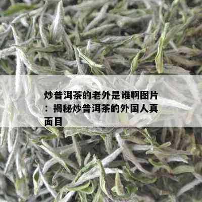 炒普洱茶的老外是谁啊图片：揭秘炒普洱茶的外国人真面目