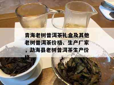 青海老树普洱茶礼盒及其他老树普洱茶价格、生产厂家，勐海县老树普洱茶生产价格