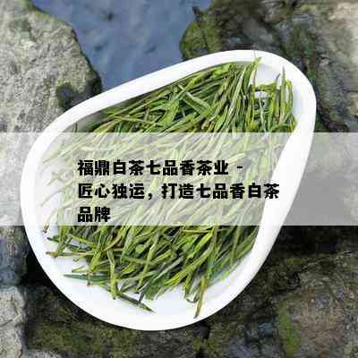 福鼎白茶七品香茶业 - 匠心独运，打造七品香白茶品牌