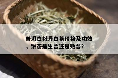 普洱白牡丹白茶价格及功效，饼茶是生普还是熟普？