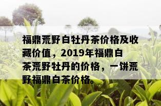 福鼎荒野白牡丹茶价格及收藏价值，2019年福鼎白茶荒野牡丹的价格，一饼荒野福鼎白茶价格。