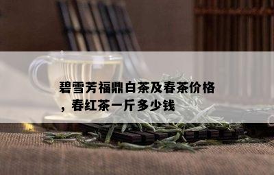 碧雪芳福鼎白茶及春茶价格，春红茶一斤多少钱