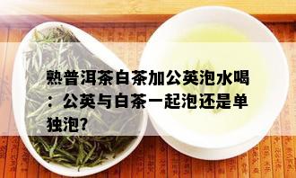 熟普洱茶白茶加公英泡水喝：公英与白茶一起泡还是单独泡？