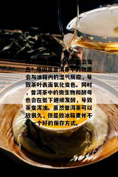 为什么普洱茶放冰箱里会变色？原因是普洱茶中的物质会与冰箱内的湿气反应，导致茶叶表面氧化变色。同时，普洱茶中的微生物和酵母也会在低下继续发酵，导致茶变浑浊。虽然普洱茶可以放很久，但是放冰箱里并不是一个好的保存方式。