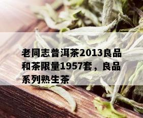 老同志普洱茶2013良品和茶 *** 1957套，良品系列熟生茶