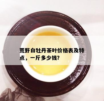 荒野白牡丹茶叶价格表及特点，一斤多少钱？