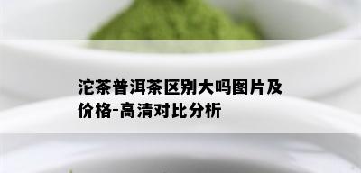 沱茶普洱茶区别大吗图片及价格-高清对比分析