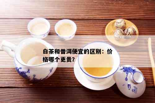 白茶和普洱便宜的区别：价格哪个更贵？