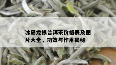 冰岛龙根普洱茶价格表及图片大全，功效与作用揭秘