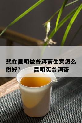 想在昆明做普洱茶生意怎么做好？——昆明买普洱茶