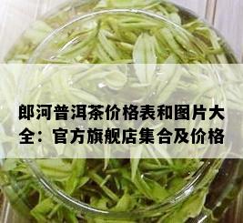 郎河普洱茶价格表和图片大全：官方旗舰店集合及价格