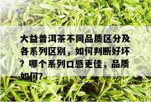 大益普洱茶不同品质区分及各系列区别，如何判断好坏？哪个系列口感更佳，品质如何？