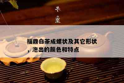 福鼎白茶成螺状及其它形状，泡出的颜色和特点