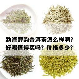 勐海醇韵普洱茶怎么样啊？好喝值得买吗？价格多少？