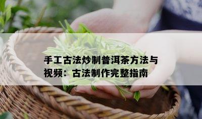 手工古法炒制普洱茶方法与视频：古法制作完整指南