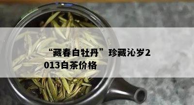 “藏春白牡丹”珍藏沁岁2013白茶价格