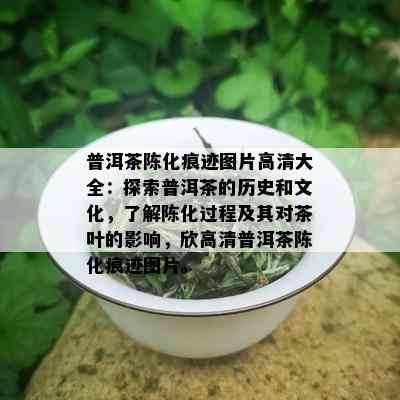 普洱茶陈化痕迹图片高清大全：探索普洱茶的历史和文化，了解陈化过程及其对茶叶的影响，欣高清普洱茶陈化痕迹图片。