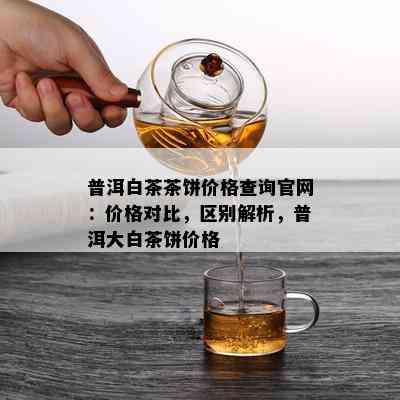 普洱白茶茶饼价格查询官网：价格对比，区别解析，普洱大白茶饼价格