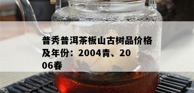 普秀普洱茶板山古树品价格及年份：2004青、2006春