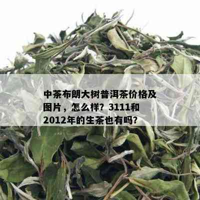 中茶布朗大树普洱茶价格及图片，怎么样？3111和2012年的生茶也有吗？