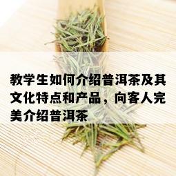 教学生如何介绍普洱茶及其文化特点和产品，向客人完美介绍普洱茶