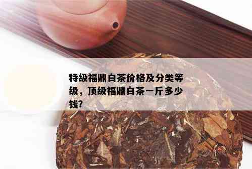 特级福鼎白茶价格及分类等级，顶级福鼎白茶一斤多少钱？