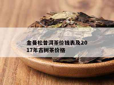 金曼松普洱茶价钱表及2017年古树茶价格