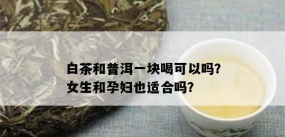 白茶和普洱一块喝可以吗？女生和孕妇也适合吗？