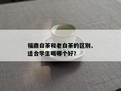 福鼎白茶和老白茶的区别、适合学生喝哪个好？