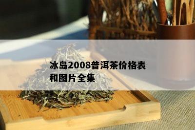 冰岛2008普洱茶价格表和图片全集