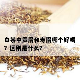 白茶中贡眉和寿眉哪个好喝？区别是什么？