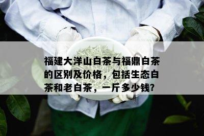 福建大洋山白茶与福鼎白茶的区别及价格，包括生态白茶和老白茶，一斤多少钱？