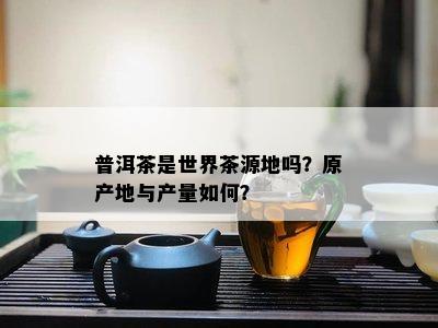 普洱茶是世界茶源地吗？原产地与产量如何？