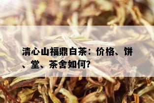 清心山福鼎白茶：价格、饼、堂、茶舍如何？