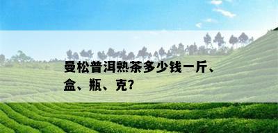 曼松普洱熟茶多少钱一斤、盒、瓶、克？