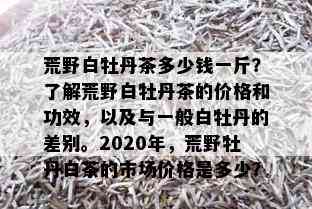 荒野白牡丹茶多少钱一斤？了解荒野白牡丹茶的价格和功效，以及与一般白牡丹的差别。2020年，荒野牡丹白茶的市场价格是多少？