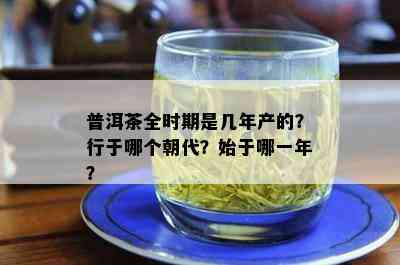 普洱茶全时期是几年产的？行于哪个朝代？始于哪一年？