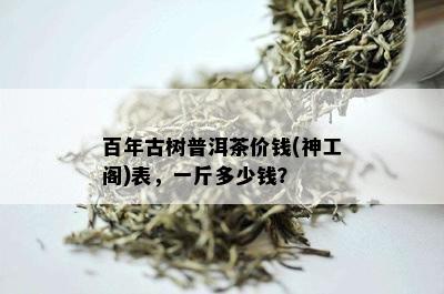 百年古树普洱茶价钱(神工阁)表，一斤多少钱？