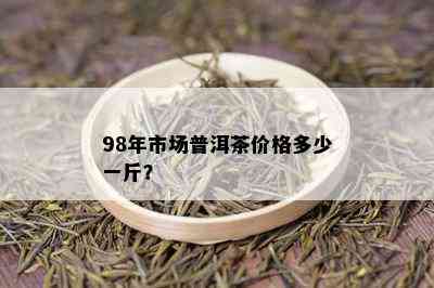 98年市场普洱茶价格多少一斤？