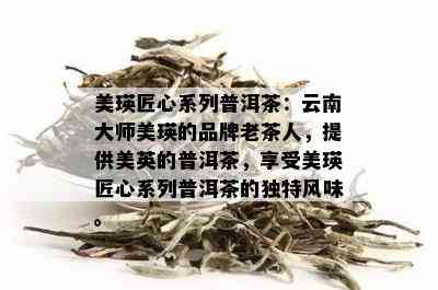 美瑛匠心系列普洱茶：云南大师美瑛的品牌老茶人，提供美英的普洱茶，享受美瑛匠心系列普洱茶的独特风味。