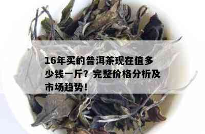 16年买的普洱茶现在值多少钱一斤？完整价格分析及市场趋势！