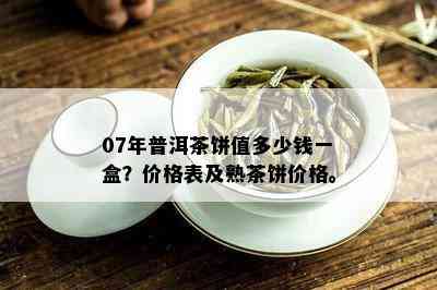 07年普洱茶饼值多少钱一盒？价格表及熟茶饼价格。