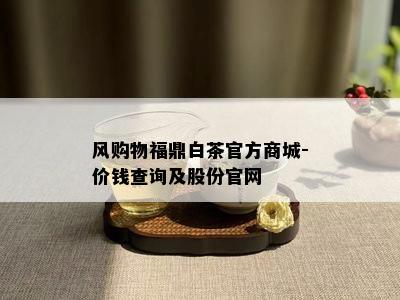 风购物福鼎白茶官方商城-价钱查询及股份官网