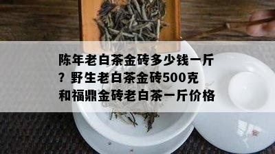 陈年老白茶金砖多少钱一斤？野生老白茶金砖500克和福鼎金砖老白茶一斤价格。