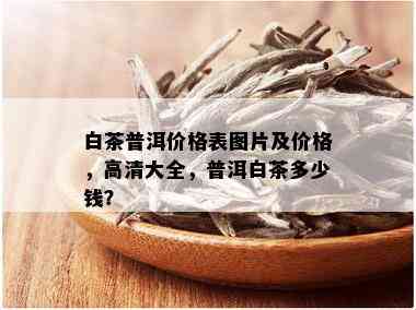 白茶普洱价格表图片及价格，高清大全，普洱白茶多少钱？